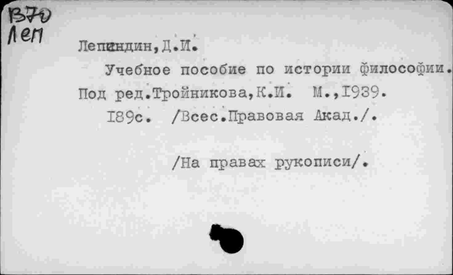 ﻿/1еп
Лепгндин, Д.И.
Учебное пособие по истории философии
Под ред.Тройникова,К.И. М.,1939»
189с. /Всес.Правовая .Акад./.
/На правах рукописи/.